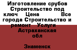 Изготовление срубов.Строительство под ключ. › Цена ­ 8 000 - Все города Строительство и ремонт » Услуги   . Астраханская обл.,Знаменск г.